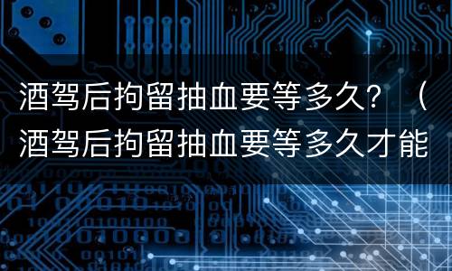 酒驾后拘留抽血要等多久？（酒驾后拘留抽血要等多久才能出来）