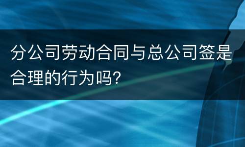分公司劳动合同与总公司签是合理的行为吗？