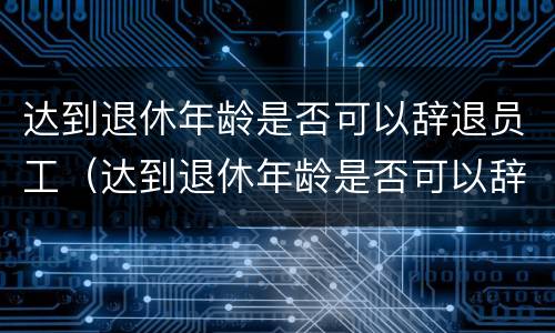 达到退休年龄是否可以辞退员工（达到退休年龄是否可以辞退员工补偿）
