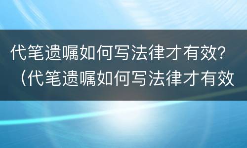代笔遗嘱如何写法律才有效？（代笔遗嘱如何写法律才有效果）