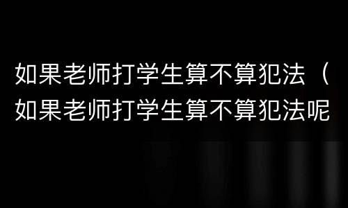 如果老师打学生算不算犯法（如果老师打学生算不算犯法呢）