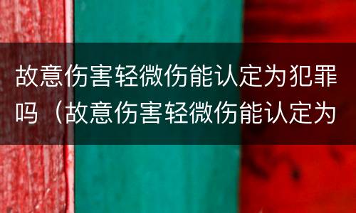 故意伤害轻微伤能认定为犯罪吗（故意伤害轻微伤能认定为犯罪吗）