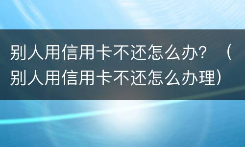 别人用信用卡不还怎么办？（别人用信用卡不还怎么办理）