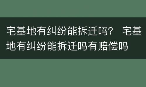 宅基地有纠纷能拆迁吗？ 宅基地有纠纷能拆迁吗有赔偿吗