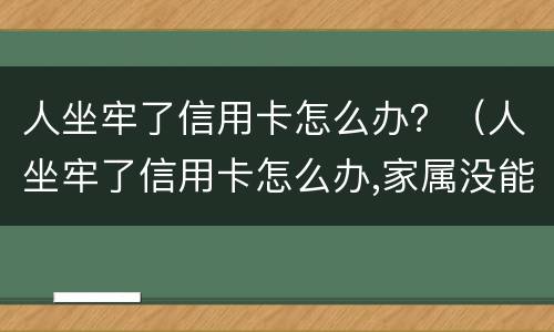 人坐牢了信用卡怎么办？（人坐牢了信用卡怎么办,家属没能力处理怎么办）
