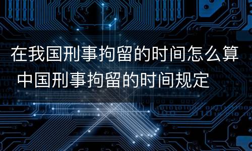 在我国刑事拘留的时间怎么算 中国刑事拘留的时间规定