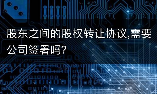 股东之间的股权转让协议,需要公司签署吗？