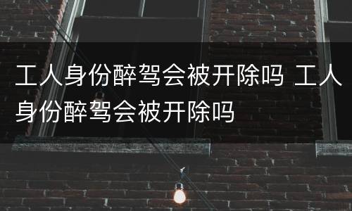 工人身份醉驾会被开除吗 工人身份醉驾会被开除吗