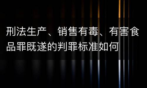 刑法生产、销售有毒、有害食品罪既遂的判罪标准如何