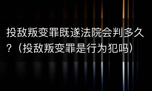 投敌叛变罪既遂法院会判多久?（投敌叛变罪是行为犯吗）