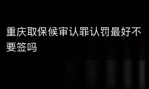 重庆取保候审认罪认罚最好不要签吗