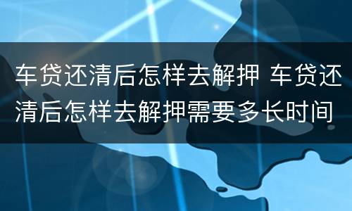 车贷还清后怎样去解押 车贷还清后怎样去解押需要多长时间