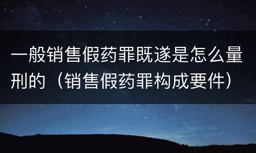 一般销售假药罪既遂是怎么量刑的（销售假药罪构成要件）