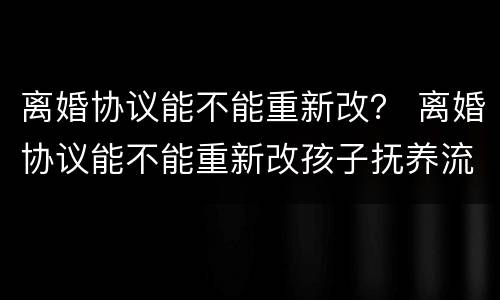 离婚协议能不能重新改？ 离婚协议能不能重新改孩子抚养流程