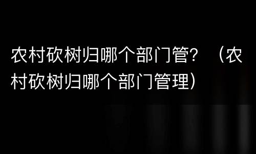 农村砍树归哪个部门管？（农村砍树归哪个部门管理）