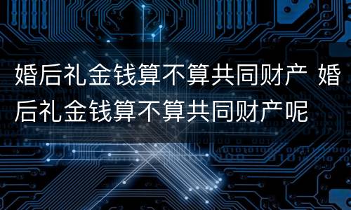 婚后礼金钱算不算共同财产 婚后礼金钱算不算共同财产呢