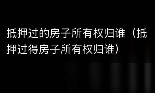 抵押过的房子所有权归谁（抵押过得房子所有权归谁）