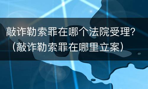 敲诈勒索罪在哪个法院受理？（敲诈勒索罪在哪里立案）