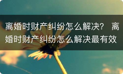 离婚时财产纠纷怎么解决？ 离婚时财产纠纷怎么解决最有效