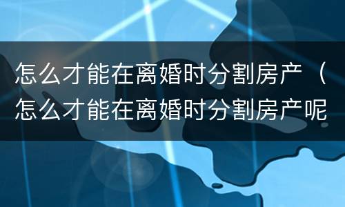 怎么才能在离婚时分割房产（怎么才能在离婚时分割房产呢）