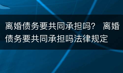 离婚债务要共同承担吗？ 离婚债务要共同承担吗法律规定