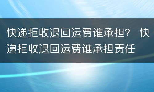 快递拒收退回运费谁承担？ 快递拒收退回运费谁承担责任
