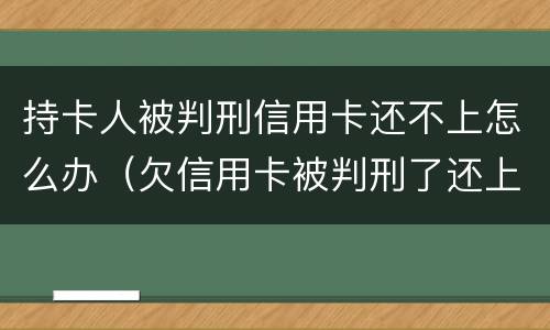 持卡人被判刑信用卡还不上怎么办（欠信用卡被判刑了还上就不用坐牢）