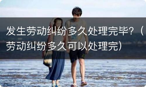 发生劳动纠纷多久处理完毕?（劳动纠纷多久可以处理完）