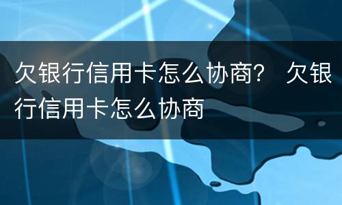 欠银行信用卡怎么协商？ 欠银行信用卡怎么协商