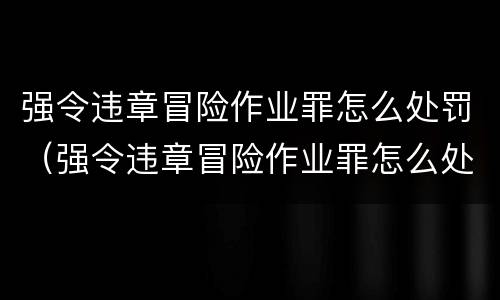强令违章冒险作业罪怎么处罚（强令违章冒险作业罪怎么处罚）