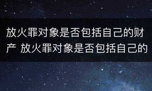 放火罪对象是否包括自己的财产 放火罪对象是否包括自己的财产和权利