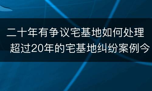 二十年有争议宅基地如何处理 超过20年的宅基地纠纷案例今日头条