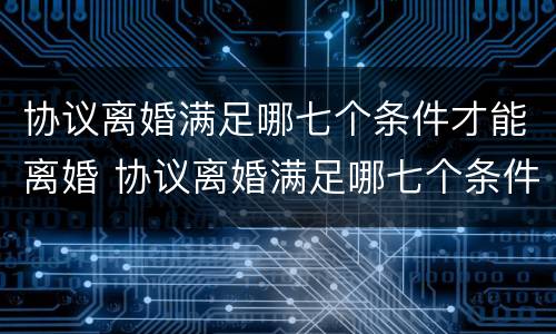 协议离婚满足哪七个条件才能离婚 协议离婚满足哪七个条件才能离婚成功