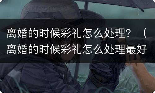 离婚的时候彩礼怎么处理？（离婚的时候彩礼怎么处理最好）