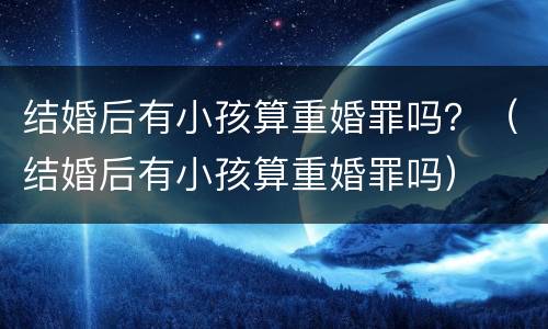 结婚后有小孩算重婚罪吗？（结婚后有小孩算重婚罪吗）