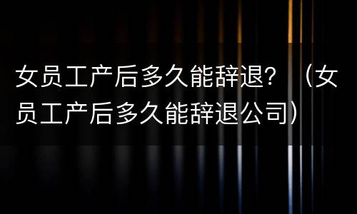 女员工产后多久能辞退？（女员工产后多久能辞退公司）