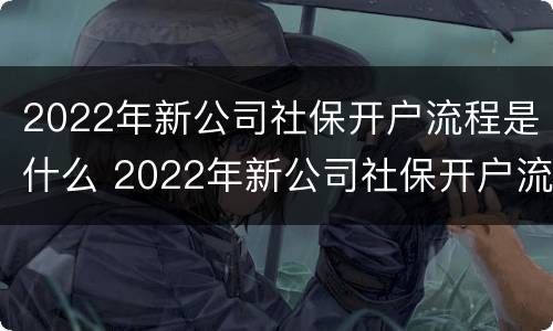 2022年新公司社保开户流程是什么 2022年新公司社保开户流程是什么样的