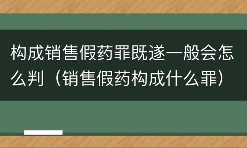 构成销售假药罪既遂一般会怎么判（销售假药构成什么罪）