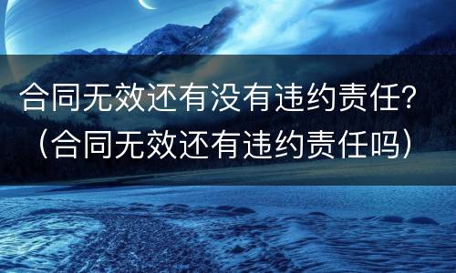 合同无效还有没有违约责任？（合同无效还有违约责任吗）