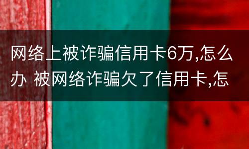 网络上被诈骗信用卡6万,怎么办 被网络诈骗欠了信用卡,怎么办