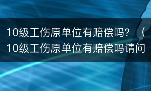 10级工伤原单位有赔偿吗？（10级工伤原单位有赔偿吗请问）
