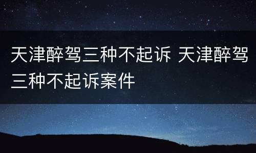 天津醉驾三种不起诉 天津醉驾三种不起诉案件