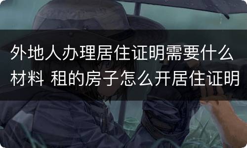 外地人办理居住证明需要什么材料 租的房子怎么开居住证明