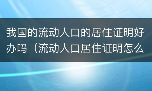 我国的流动人口的居住证明好办吗（流动人口居住证明怎么办理需要多久）