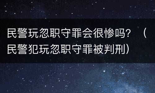 民警玩忽职守罪会很惨吗？（民警犯玩忽职守罪被判刑）