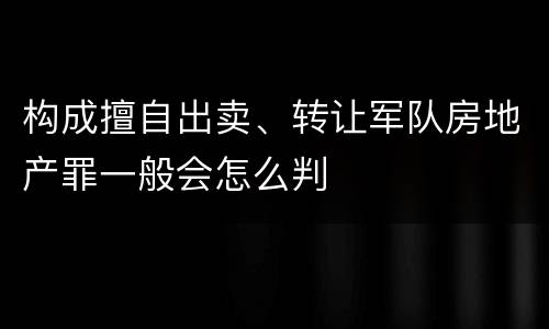 构成擅自出卖、转让军队房地产罪一般会怎么判