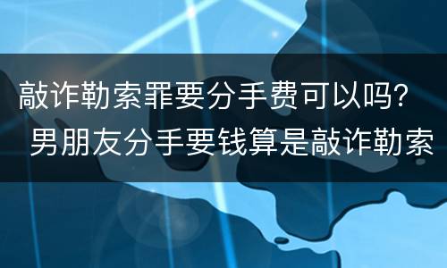 敲诈勒索罪要分手费可以吗？ 男朋友分手要钱算是敲诈勒索吗