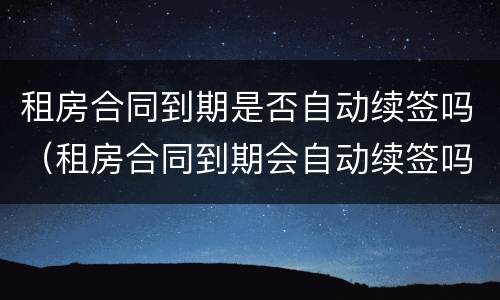 租房合同到期是否自动续签吗（租房合同到期会自动续签吗）