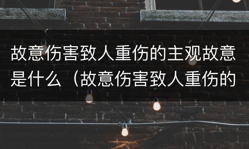 故意伤害致人重伤的主观故意是什么（故意伤害致人重伤的主观故意是什么意思）