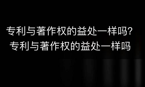 专利与著作权的益处一样吗？ 专利与著作权的益处一样吗